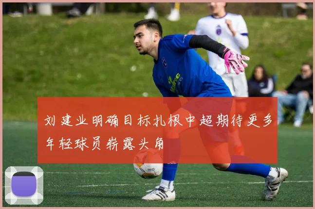 刘建业明确目标扎根中超期待更多年轻球员崭露头角