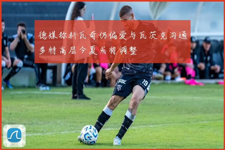 德媒称科瓦奇仍偏爱与瓦茨克沟通多特高层今夏或将调整