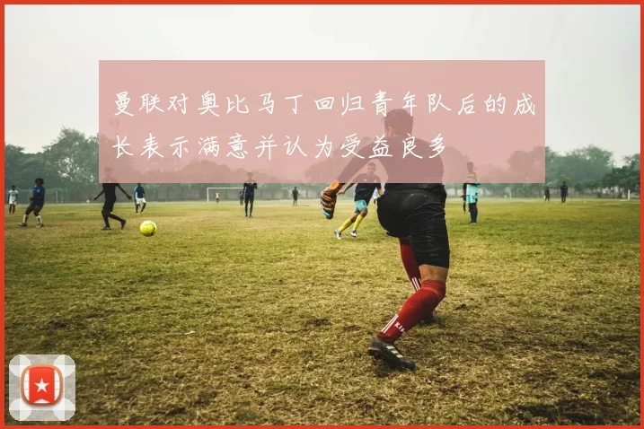 曼联对奥比马丁回归青年队后的成长表示满意并认为受益良多