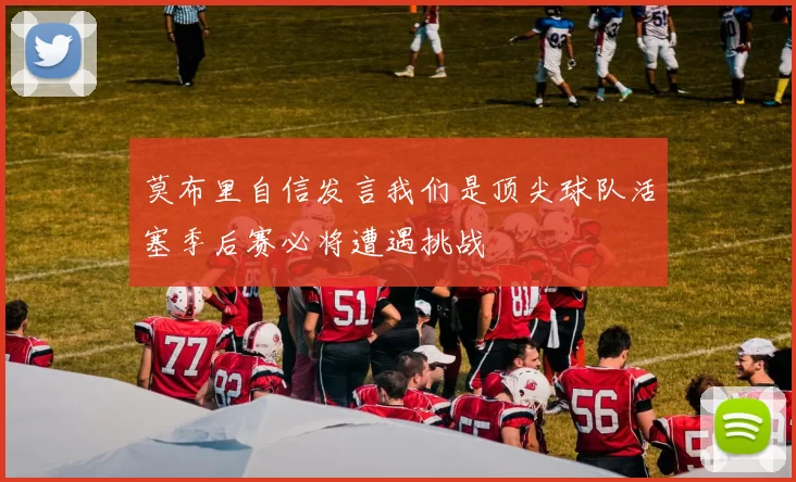 莫布里自信发言我们是顶尖球队活塞季后赛必将遭遇挑战
