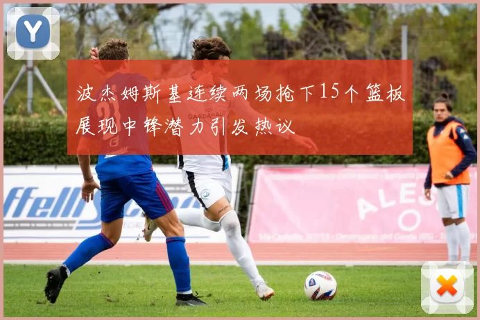 波杰姆斯基连续两场抢下15个篮板展现中锋潜力引发热议