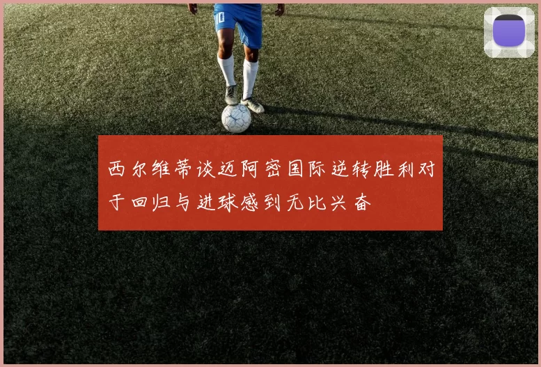 西尔维蒂谈迈阿密国际逆转胜利对于回归与进球感到无比兴奋