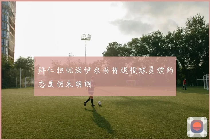 拜仁担忧诺伊尔或将退役球员续约态度仍未明朗