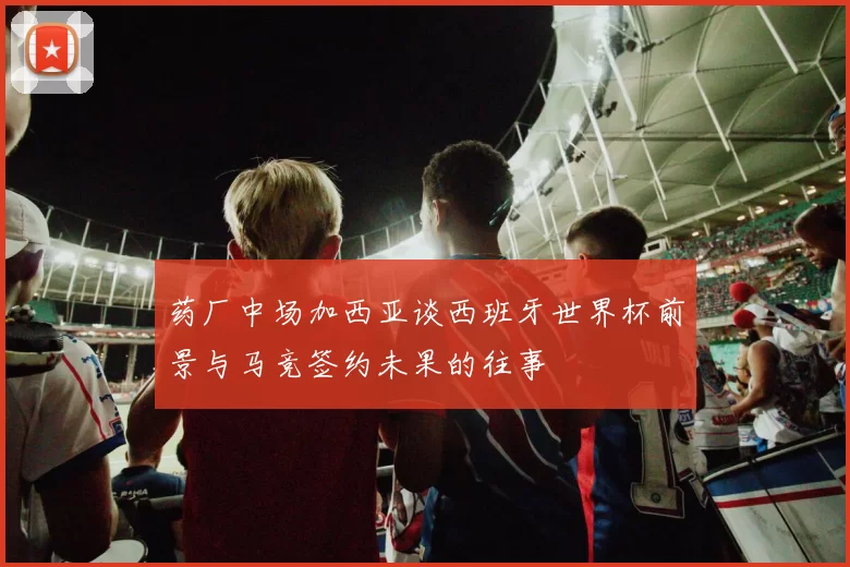 药厂中场加西亚谈西班牙世界杯前景与马竞签约未果的往事