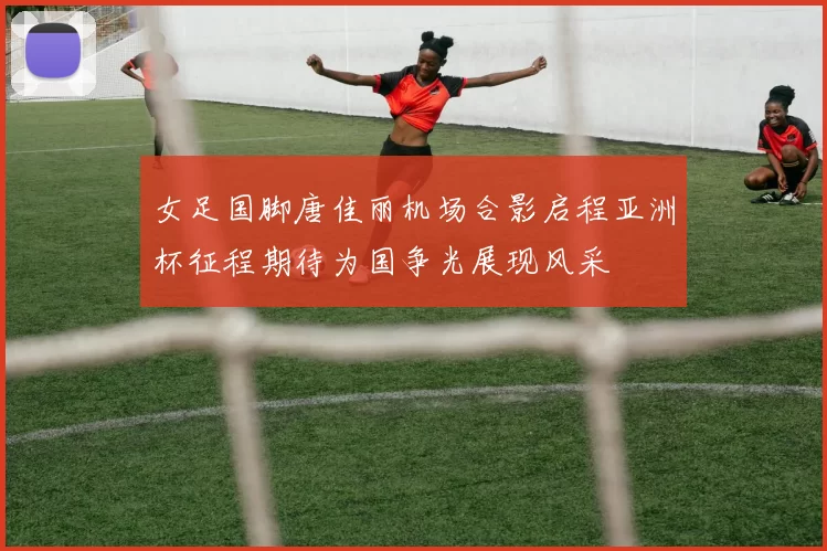 女足国脚唐佳丽机场合影启程亚洲杯征程期待为国争光展现风采