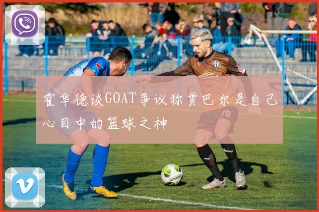 霍华德谈GOAT争议称贾巴尔是自己心目中的篮球之神