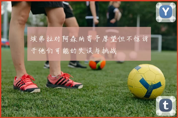 埃弗拉对阿森纳寄予厚望但不惊讶于他们可能的失误与挑战