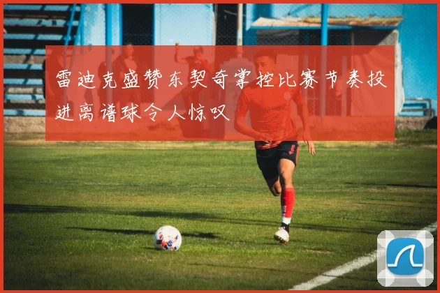 雷迪克盛赞东契奇掌控比赛节奏投进离谱球令人惊叹