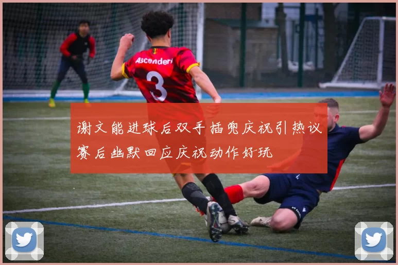 谢文能进球后双手插兜庆祝引热议赛后幽默回应庆祝动作好玩