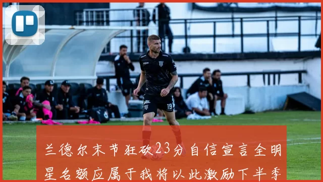 兰德尔末节狂砍23分自信宣言全明星名额应属于我将以此激励下半季表现