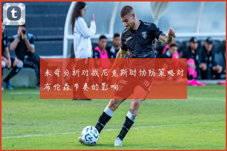 米奇分析对战尼克斯时协防策略对布伦森节奏的影响