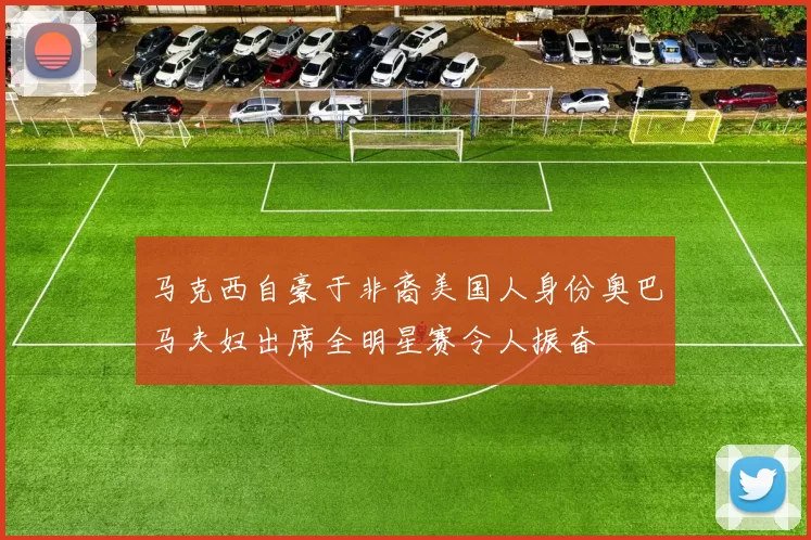 马克西自豪于非裔美国人身份奥巴马夫妇出席全明星赛令人振奋