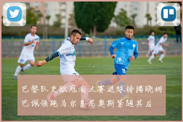 巴黎队史欧冠淘汰赛进球榜揭晓姆巴佩领跑马尔基尼奥斯紧随其后