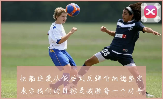 快船逆袭从低谷到反弹伦纳德坚定表示我们的目标是战胜每一个对手