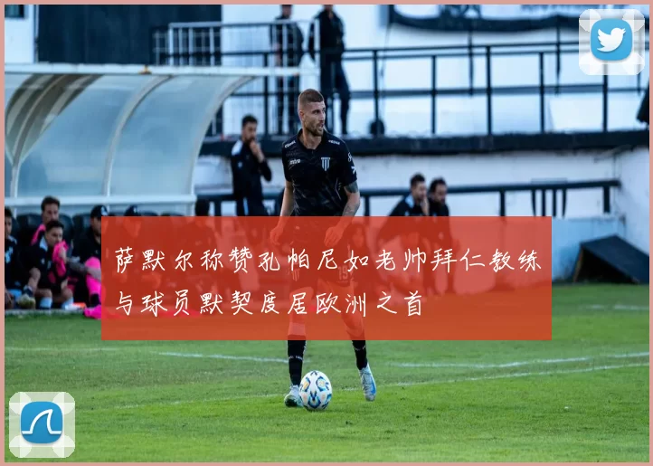 萨默尔称赞孔帕尼如老帅拜仁教练与球员默契度居欧洲之首