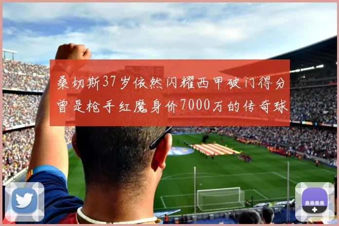 桑切斯37岁依然闪耀西甲破门得分曾是枪手红魔身价7000万的传奇球星