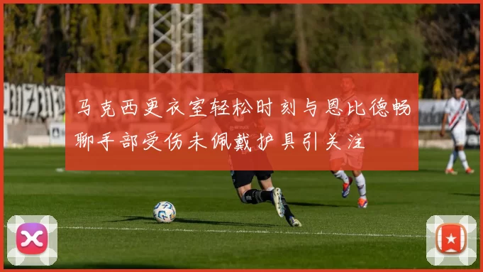 马克西更衣室轻松时刻与恩比德畅聊手部受伤未佩戴护具引关注