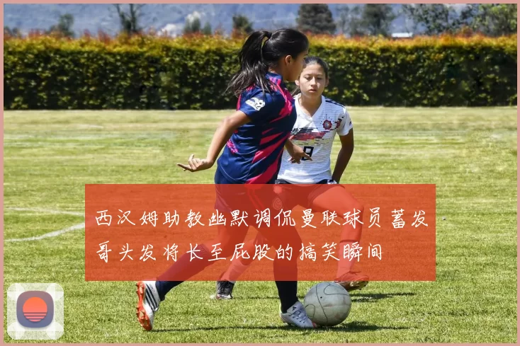 西汉姆助教幽默调侃曼联球员蓄发哥头发将长至屁股的搞笑瞬间