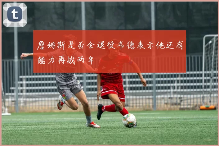 詹姆斯是否会退役韦德表示他还有能力再战两年