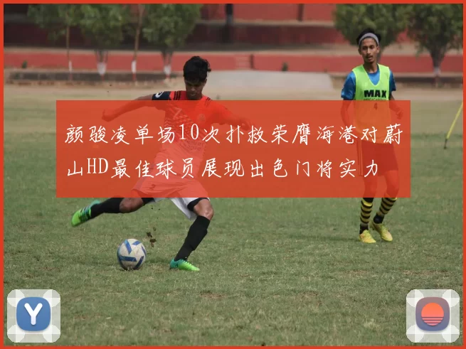 颜骏凌单场10次扑救荣膺海港对蔚山HD最佳球员展现出色门将实力