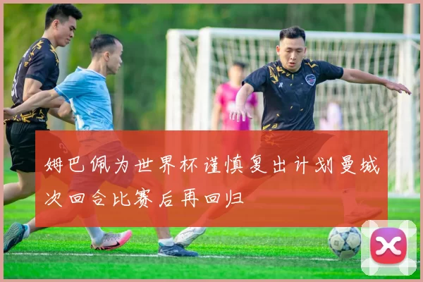 姆巴佩为世界杯谨慎复出计划曼城次回合比赛后再回归