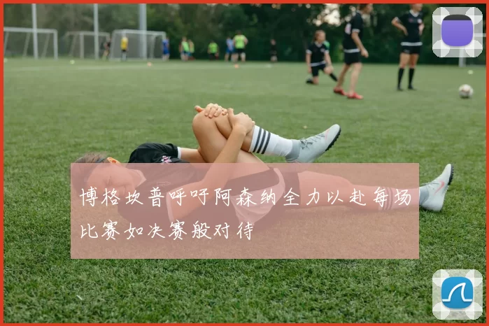 博格坎普呼吁阿森纳全力以赴每场比赛如决赛般对待