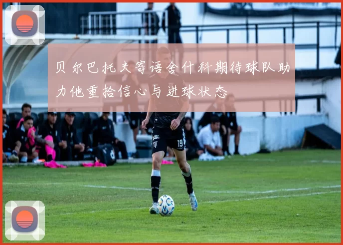 贝尔巴托夫寄语舍什科期待球队助力他重拾信心与进球状态