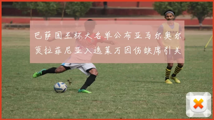 巴萨国王杯大名单公布亚马尔奥尔莫拉菲尼亚入选莱万因伤缺席引关注