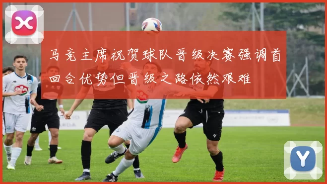 马竞主席祝贺球队晋级决赛强调首回合优势但晋级之路依然艰难